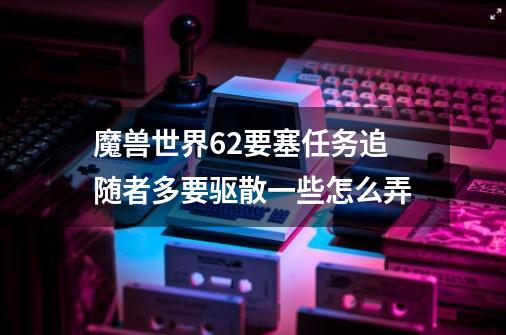 魔兽世界6.2要塞任务追随者多要驱散一些怎么弄-第1张-游戏信息-龙启网