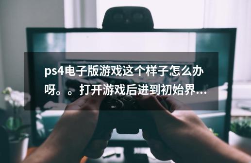 ps4电子版游戏这个样子怎么办呀。。打开游戏后进到初始界面一会后就弹出了这个。。-第1张-游戏信息-龙启网