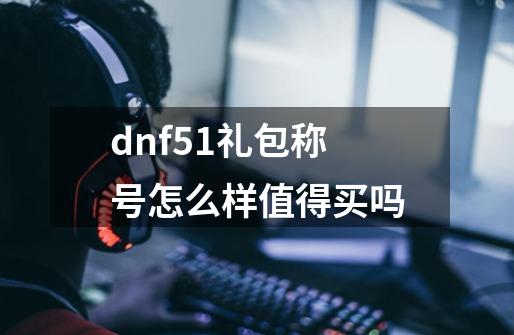 dnf51礼包称号怎么样值得买吗-第1张-游戏信息-龙启网