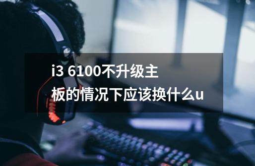 i3 6100不升级主板的情况下应该换什么u-第1张-游戏信息-龙启网