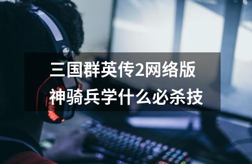 三国群英传2网络版神骑兵学什么必杀技-第1张-游戏信息-龙启网