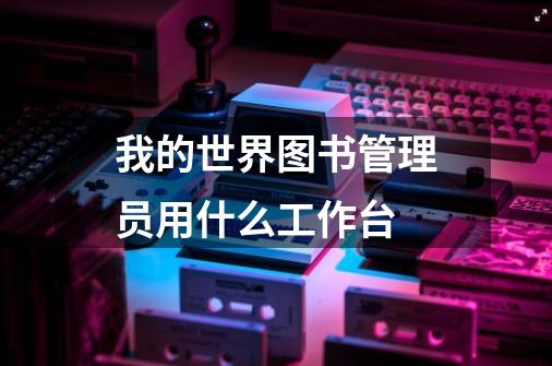 我的世界图书管理员用什么工作台-第1张-游戏信息-龙启网
