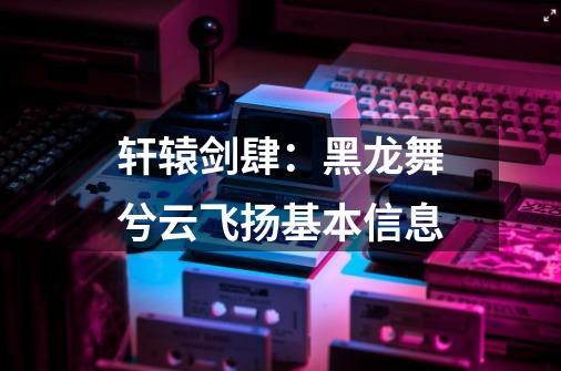 轩辕剑肆:黑龙舞兮云飞扬基本信息-第1张-游戏信息-龙启网