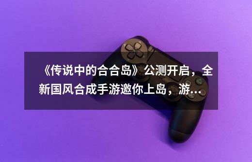 《传说中的合合岛》公测开启,全新国风合成手游邀你上岛,游戏有哪些精彩之处-第1张-游戏信息-龙启网