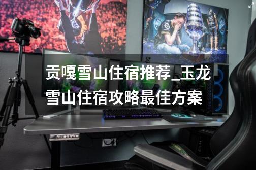 贡嘎雪山住宿推荐_玉龙雪山住宿攻略最佳方案-第1张-游戏信息-龙启网
