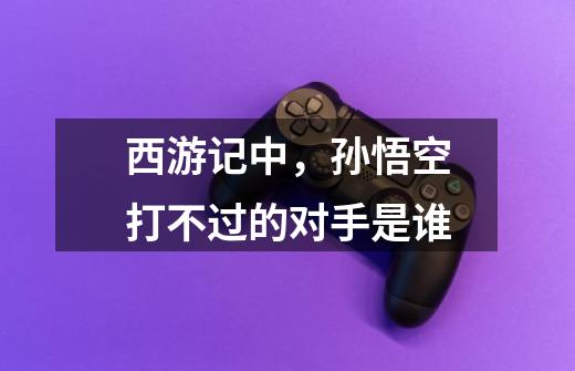 西游记中,孙悟空打不过的对手是谁-第1张-游戏信息-龙启网