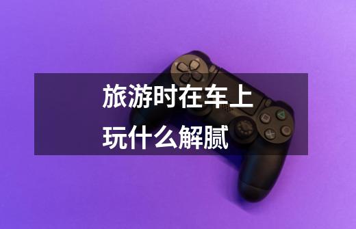 旅游时在车上玩什么解腻-第1张-游戏信息-龙启网