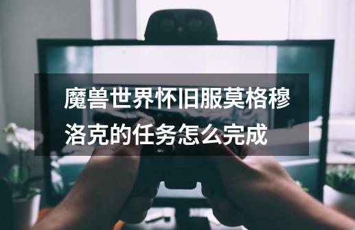 魔兽世界怀旧服莫格穆洛克的任务怎么完成-第1张-游戏信息-龙启网