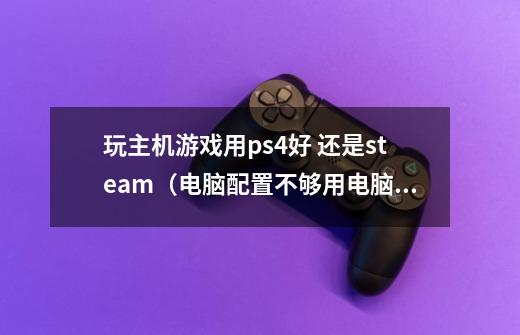 玩主机游戏用ps4好 还是steam(电脑配置不够用电脑玩的话需要换显卡和处理器大概也需要两千)-第1张-游戏信息-龙启网