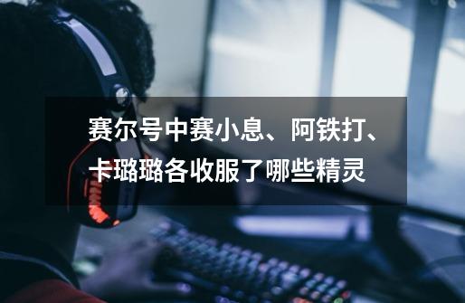 赛尔号中赛小息、阿铁打、卡璐璐各收服了哪些精灵-第1张-游戏信息-龙启网