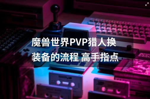 魔兽世界PVP猎人换装备的流程 高手指点-第1张-游戏信息-龙启网