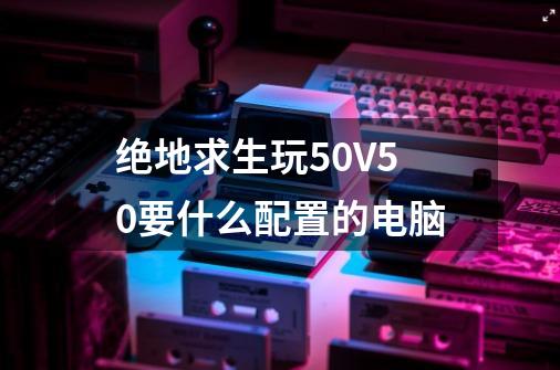 绝地求生玩50V50要什么配置的电脑-第1张-游戏信息-龙启网