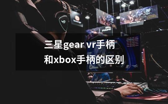 三星gear vr手柄和xbox手柄的区别-第1张-游戏信息-龙启网