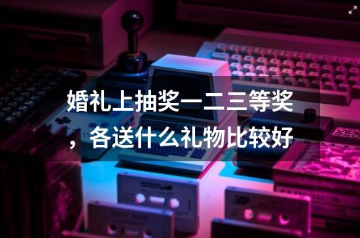 婚礼上抽奖一二三等奖，各送什么礼物比较好-第1张-游戏信息-龙启网