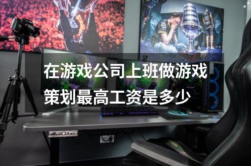 在游戏公司上班做游戏策划最高工资是多少-第1张-游戏信息-龙启网