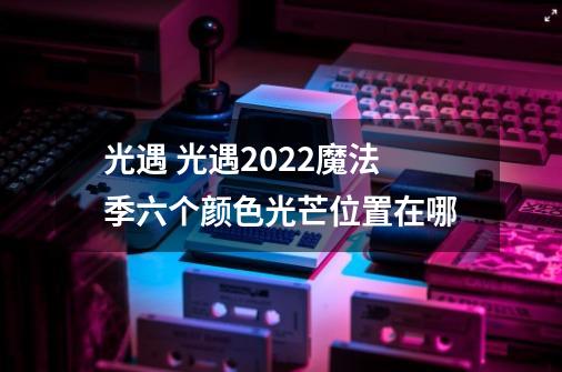 光遇 光遇2022魔法季六个颜色光芒位置在哪-第1张-游戏信息-龙启网