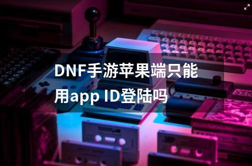 DNF手游苹果端只能用app ID登陆吗-第1张-游戏信息-龙启网