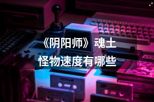 《阴阳师》魂土怪物速度有哪些-第1张-游戏信息-龙启网