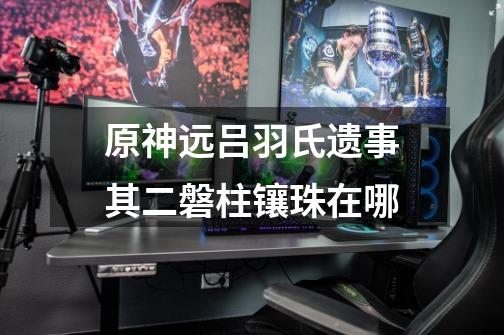 原神远吕羽氏遗事其二磐柱镶珠在哪-第1张-游戏信息-龙启网