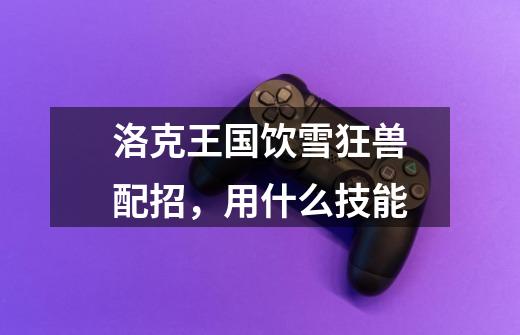 洛克王国饮雪狂兽配招，用什么技能-第1张-游戏信息-龙启网