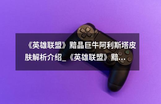《英雄联盟》黯晶巨牛阿利斯塔皮肤解析介绍_《英雄联盟》黯晶巨牛阿利斯塔皮肤解析是什么-第1张-游戏信息-龙启网