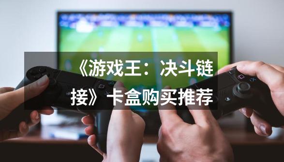《游戏王:决斗链接》卡盒购买推荐-第1张-游戏信息-龙启网