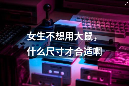 女生不想用大鼠,什么尺寸才合适啊-第1张-游戏信息-龙启网