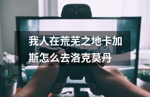 我人在荒芜之地卡加斯怎么去洛克莫丹-第1张-游戏信息-龙启网