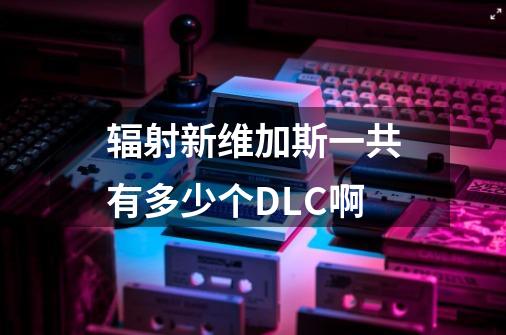 辐射新维加斯一共有多少个DLC啊-第1张-游戏信息-龙启网