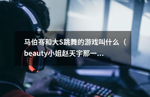 马伯骞和大S跳舞的游戏叫什么(beauty小姐赵天宇那一期)-第1张-游戏信息-龙启网