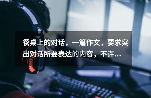 餐桌上的对话,一篇作文,要求突出对话所要表达的内容,不许抄袭,至少600字以上,各位文学领域同胞发表-第1张-游戏信息-龙启网