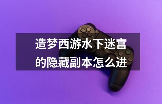 造梦西游水下迷宫的隐藏副本怎么进-第1张-游戏信息-龙启网