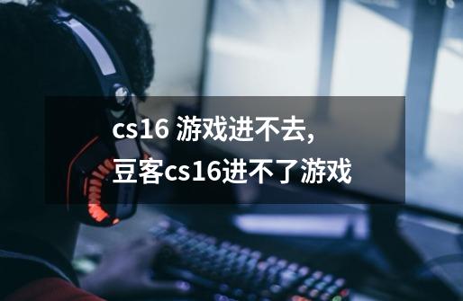 cs1.6 游戏进不去,豆客cs16进不了游戏-第1张-游戏信息-龙启网