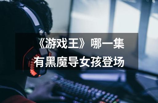 《游戏王》哪一集有黑魔导女孩登场-第1张-游戏信息-龙启网