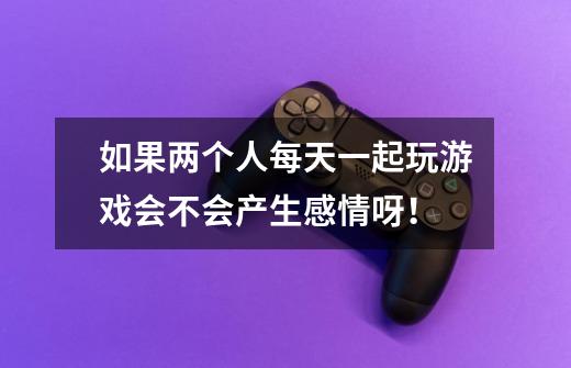 如果两个人每天一起玩游戏会不会产生感情呀！-第1张-游戏信息-龙启网