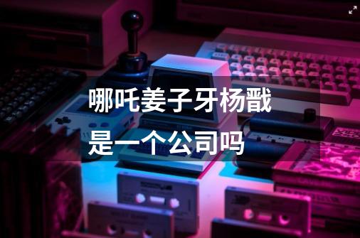 哪吒姜子牙杨戬是一个公司吗-第1张-游戏信息-龙启网