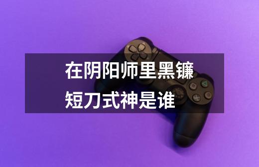 在阴阳师里黑镰短刀式神是谁-第1张-游戏信息-龙启网