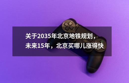 关于2035年北京地铁规划,未来15年,北京买哪儿涨得快-第1张-游戏信息-龙启网