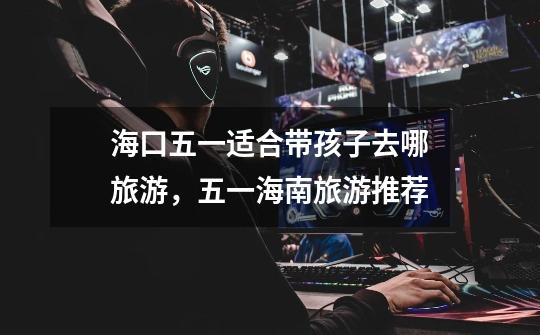 海口五一适合带孩子去哪旅游,五一海南旅游推荐-第1张-游戏信息-龙启网