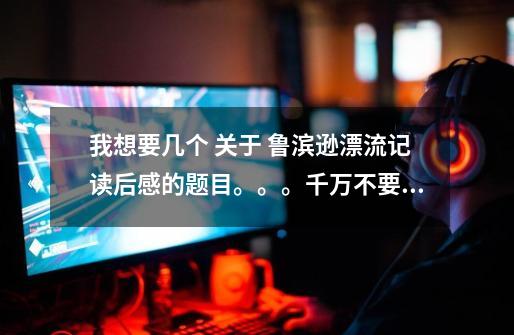 我想要几个 关于 鲁滨逊漂流记读后感的题目。。。千万不要这样的《鲁滨逊漂流记有感》这类的。求~~~~-第1张-游戏信息-龙启网