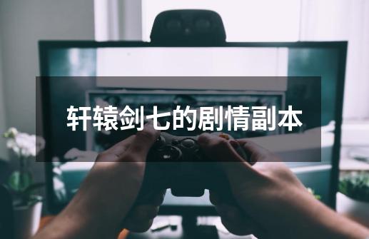 轩辕剑七的剧情副本-第1张-游戏信息-龙启网