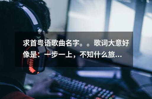 求首粤语歌曲名字。。歌词大意好像是:一步一上,不知什么旅途-第1张-游戏信息-龙启网