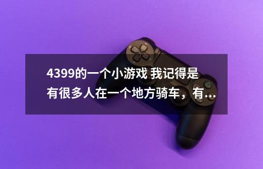4399的一个小游戏 我记得是有很多人在一个地方骑车,有自行车啊,摩托车啊,汽车啊!-第1张-游戏信息-龙启网