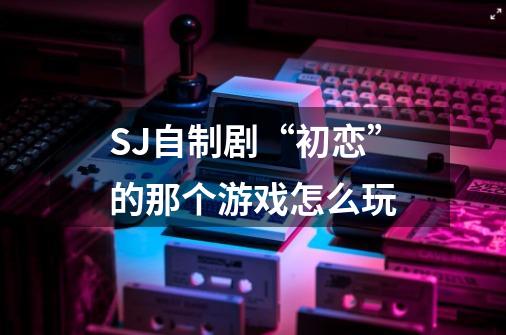 SJ自制剧“初恋”的那个游戏怎么玩-第1张-游戏信息-龙启网