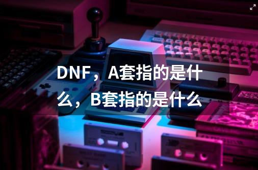 DNF，A套指的是什么，B套指的是什么-第1张-游戏信息-龙启网