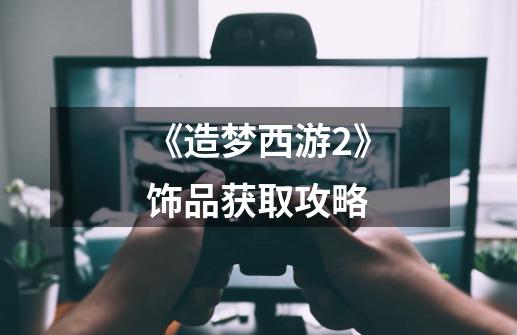 《造梦西游2》饰品获取攻略-第1张-游戏信息-龙启网