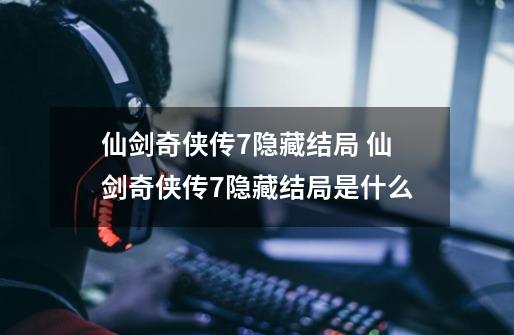 仙剑奇侠传7隐藏结局 仙剑奇侠传7隐藏结局是什么-第1张-游戏信息-龙启网
