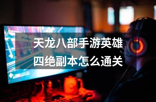 天龙八部手游英雄四绝副本怎么通关-第1张-游戏信息-龙启网