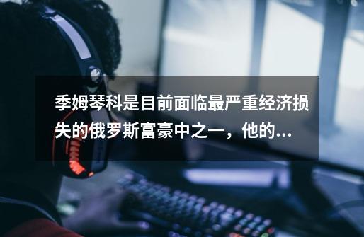 季姆琴科是目前面临最严重经济损失的俄罗斯富豪中之一,他的损失有多惨重-第1张-游戏信息-龙启网