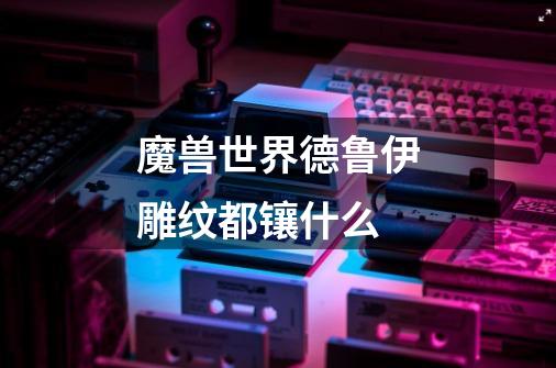 魔兽世界德鲁伊雕纹都镶什么-第1张-游戏信息-龙启网